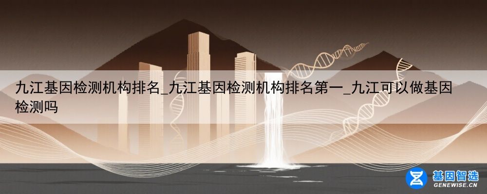 九江基因检测机构排名_九江基因检测机构排名第一_九江可以做基因检测吗