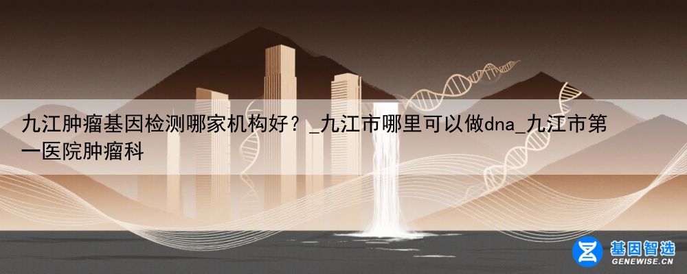 九江肿瘤基因检测哪家机构好？_九江市哪里可以做dna_九江市第一医院肿瘤科