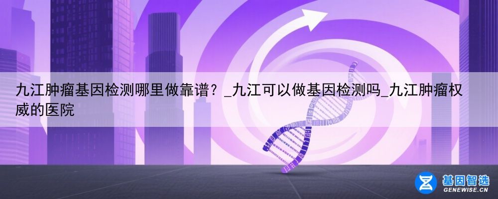 九江肿瘤基因检测哪里做靠谱？_九江可以做基因检测吗_九江肿瘤权威的医院