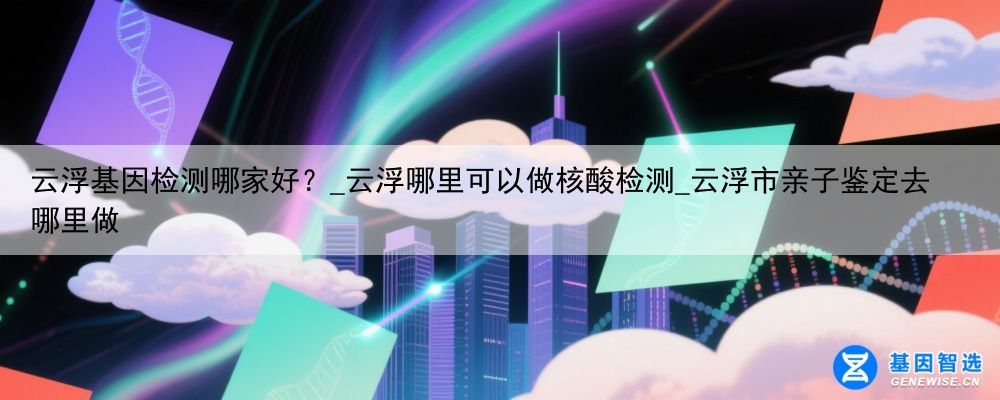 云浮基因检测哪家好？_云浮哪里可以做核酸检测_云浮市亲子鉴定去哪里做