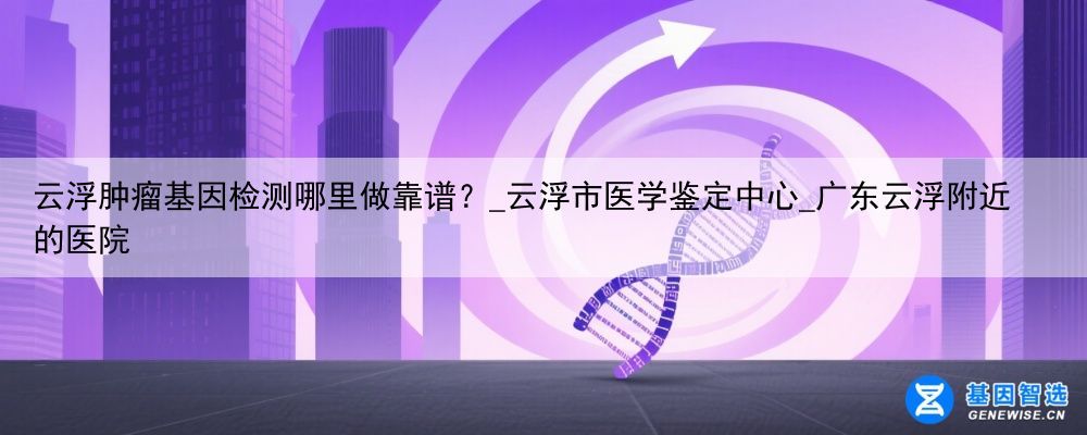 云浮肿瘤基因检测哪里做靠谱？_云浮市医学鉴定中心_广东云浮附近的医院