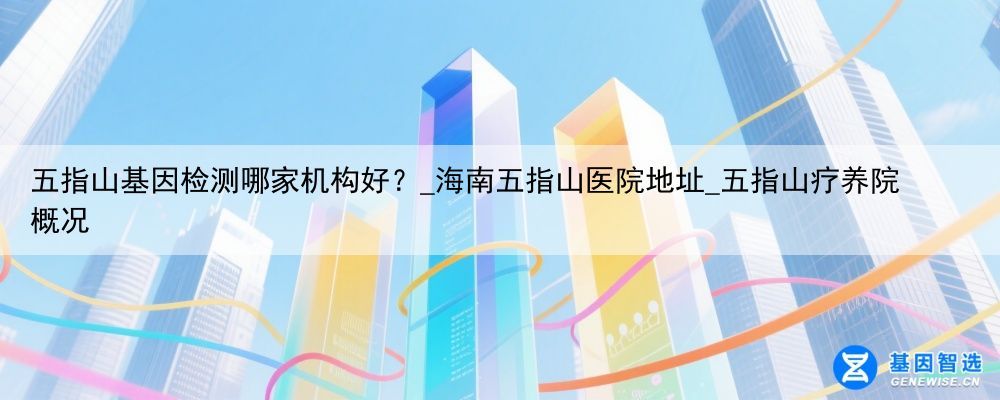 五指山基因检测哪家机构好？_海南五指山医院地址_五指山疗养院 概况