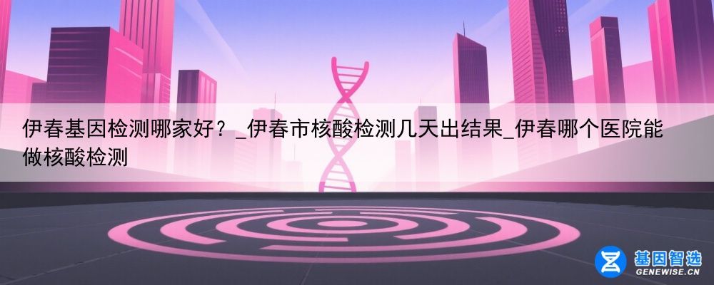 伊春基因检测哪家好？_伊春市核酸检测几天出结果_伊春哪个医院能做核酸检测