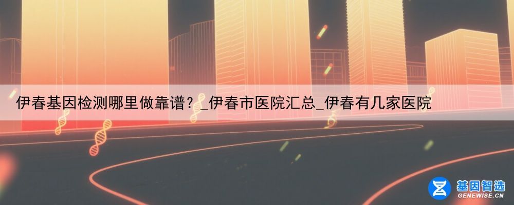 伊春基因检测哪里做靠谱？_伊春市医院汇总_伊春有几家医院