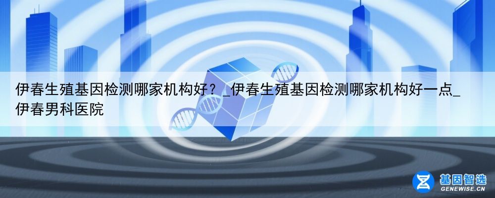 伊春生殖基因检测哪家机构好？_伊春生殖基因检测哪家机构好一点_伊春男科医院