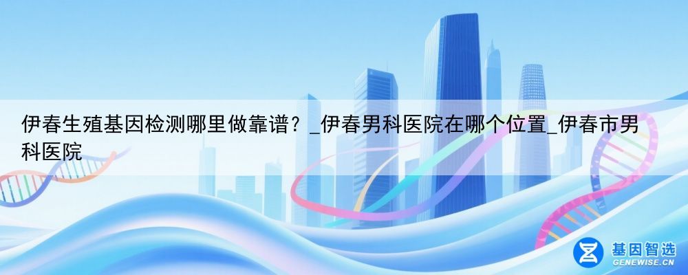 伊春生殖基因检测哪里做靠谱？_伊春男科医院在哪个位置_伊春市男科医院
