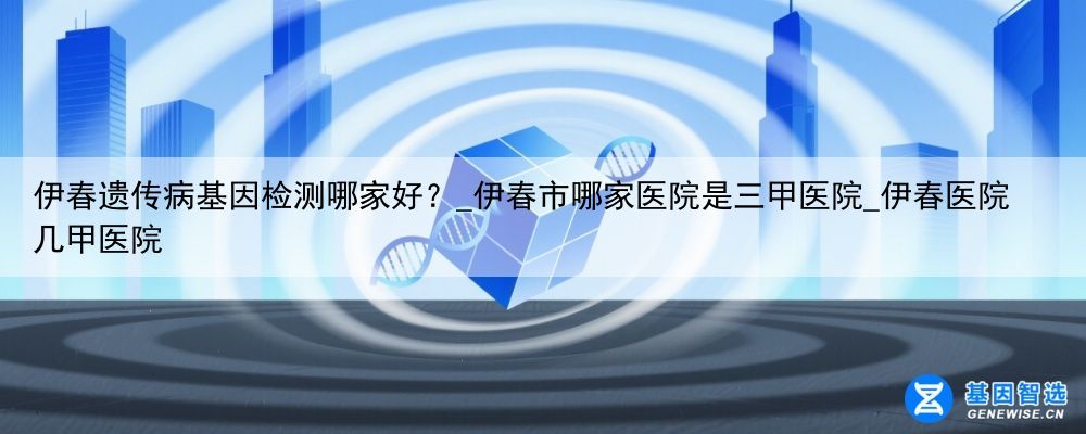 伊春遗传病基因检测哪家好？_伊春市哪家医院是三甲医院_伊春医院几甲医院
