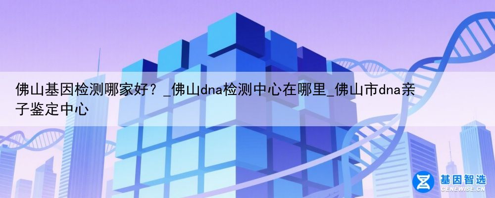 佛山基因检测哪家好？_佛山dna检测中心在哪里_佛山市dna亲子鉴定中心