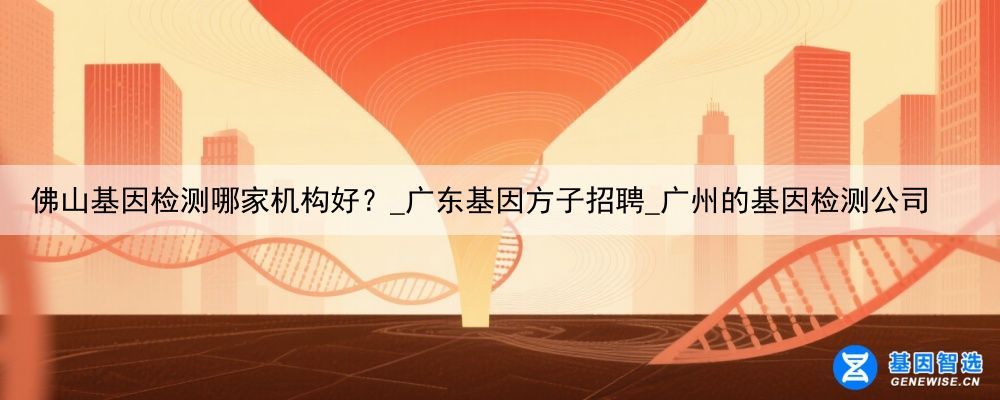 佛山基因检测哪家机构好？_广东基因方子招聘_广州的基因检测公司