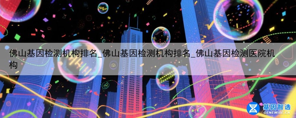 佛山基因检测机构排名_佛山基因检测机构排名_佛山基因检测医院机构