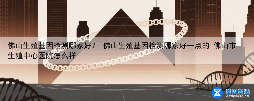 佛山生殖基因检测哪家好？_佛山生殖基因检测哪家好一点的_佛山市生殖中心医院怎么样