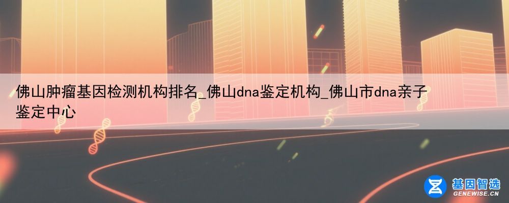 佛山肿瘤基因检测机构排名_佛山dna鉴定机构_佛山市dna亲子鉴定中心