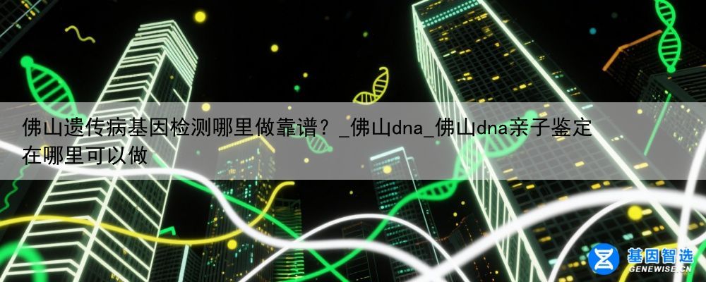 佛山遗传病基因检测哪里做靠谱？_佛山dna_佛山dna亲子鉴定在哪里可以做