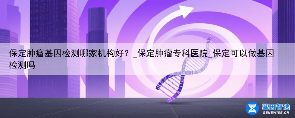 保定肿瘤基因检测哪家机构好？_保定肿瘤专科医院_保定可以做基因检测吗