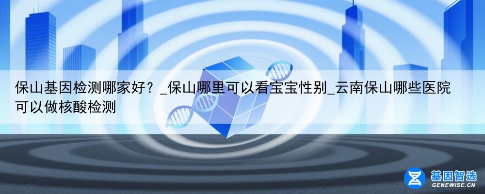 保山基因检测哪家好？_保山哪里可以看宝宝性别_云南保山哪些医院可以做核酸检测