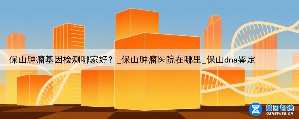 保山肿瘤基因检测哪家好？_保山肿瘤医院在哪里_保山dna鉴定