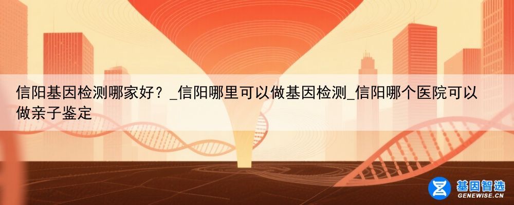 信阳基因检测哪家好？_信阳哪里可以做基因检测_信阳哪个医院可以做亲子鉴定