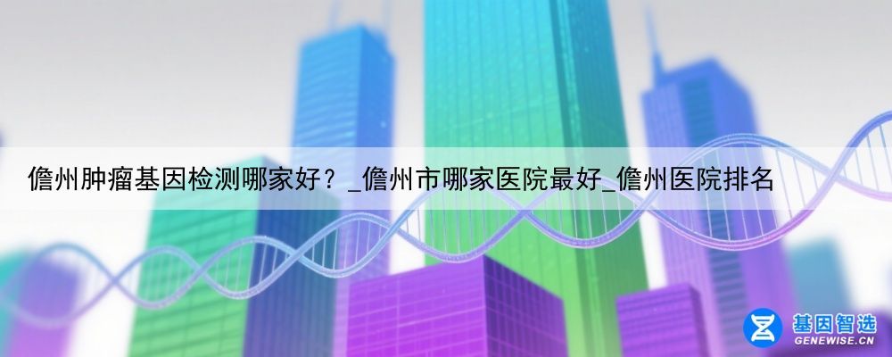 儋州肿瘤基因检测哪家好？_儋州市哪家医院最好_儋州医院排名