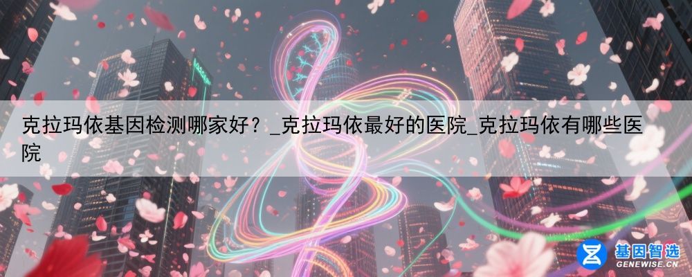 克拉玛依基因检测哪家好？_克拉玛依最好的医院_克拉玛依有哪些医院