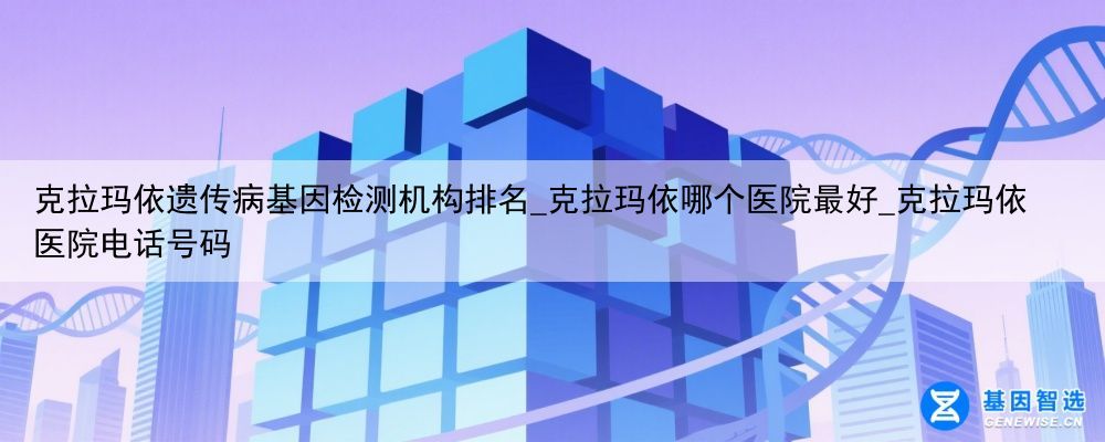 克拉玛依遗传病基因检测机构排名_克拉玛依哪个医院最好_克拉玛依医院电话号码