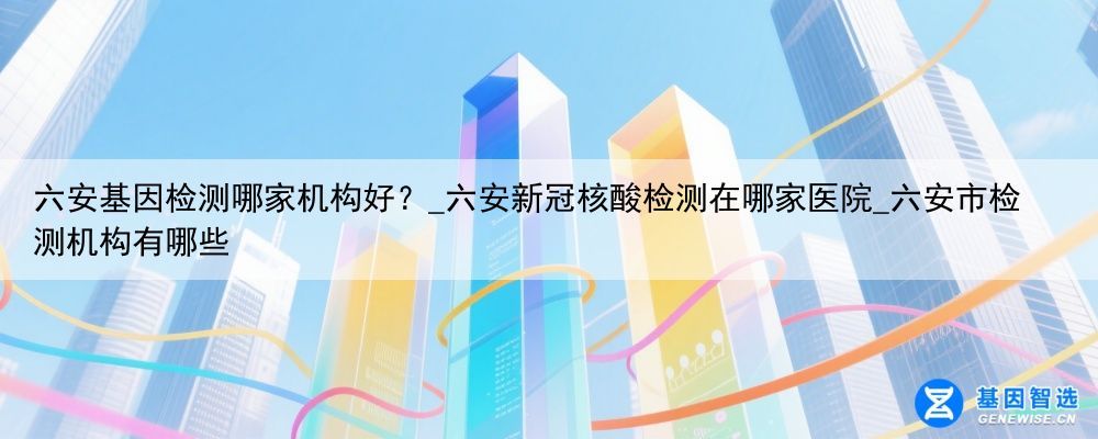 六安基因检测哪家机构好？_六安新冠核酸检测在哪家医院_六安市检测机构有哪些