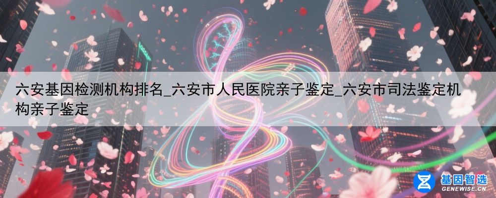 六安基因检测机构排名_六安市人民医院亲子鉴定_六安市司法鉴定机构亲子鉴定