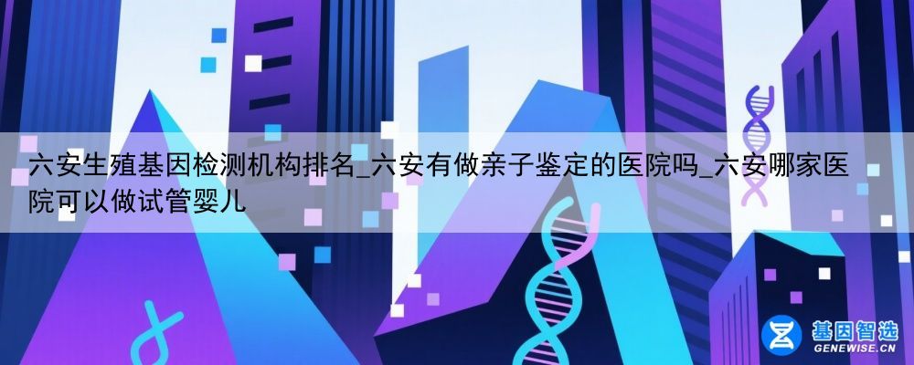 六安生殖基因检测机构排名_六安有做亲子鉴定的医院吗_六安哪家医院可以做试管婴儿