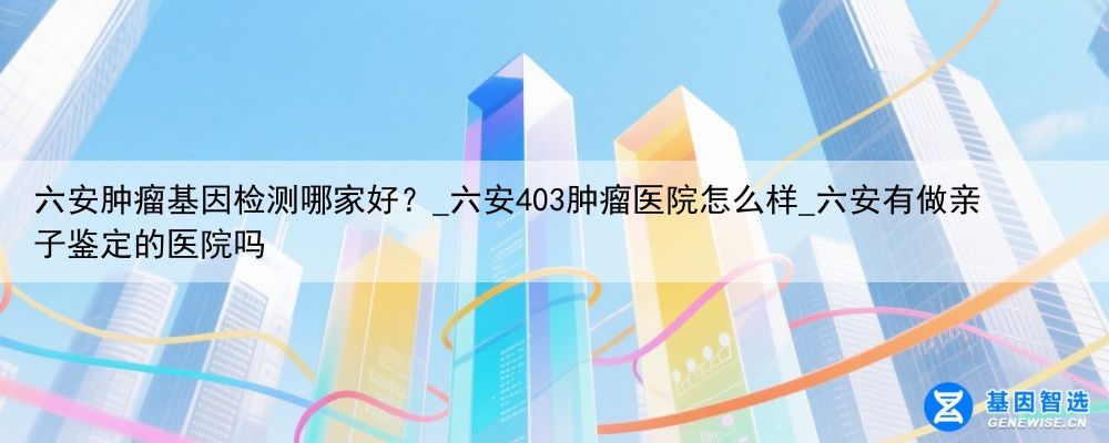六安肿瘤基因检测哪家好？_六安403肿瘤医院怎么样_六安有做亲子鉴定的医院吗