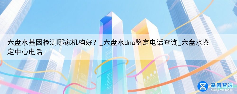 六盘水基因检测哪家机构好？_六盘水dna鉴定电话查询_六盘水鉴定中心电话
