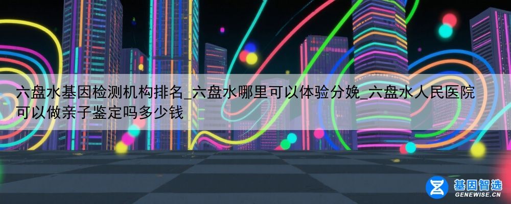 六盘水基因检测机构排名_六盘水哪里可以体验分娩_六盘水人民医院可以做亲子鉴定吗多少钱