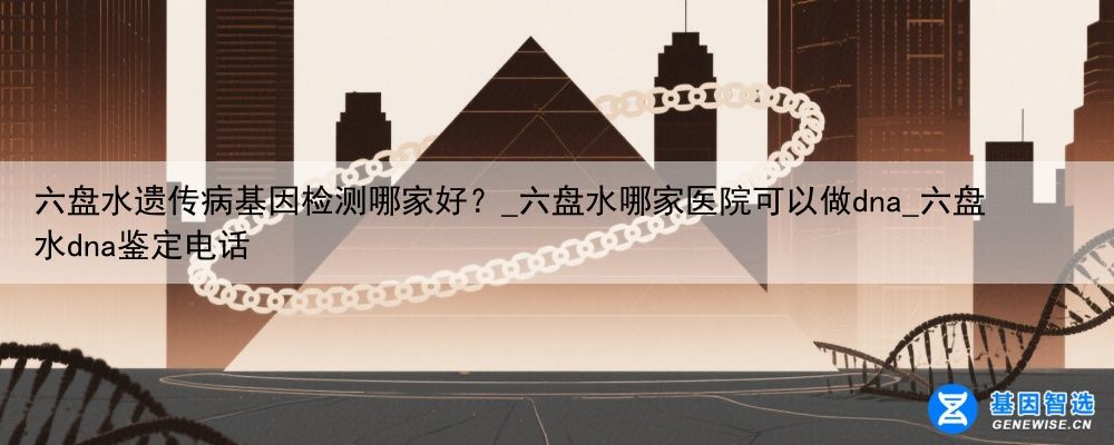 六盘水遗传病基因检测哪家好？_六盘水哪家医院可以做dna_六盘水dna鉴定电话