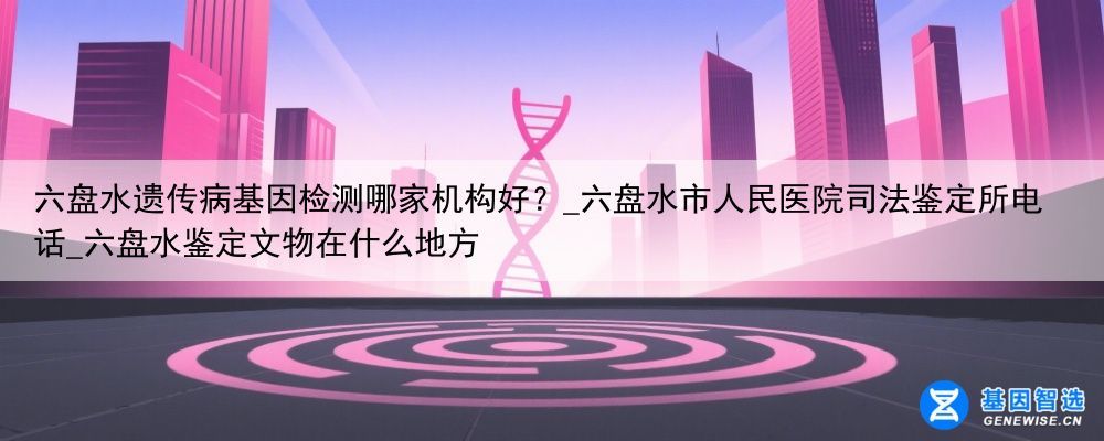 六盘水遗传病基因检测哪家机构好？_六盘水市人民医院司法鉴定所电话_六盘水鉴定文物在什么地方