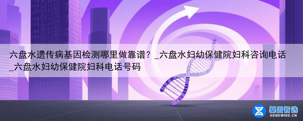六盘水遗传病基因检测哪里做靠谱？_六盘水妇幼保健院妇科咨询电话_六盘水妇幼保健院妇科电话号码