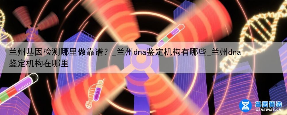 兰州基因检测哪里做靠谱？_兰州dna鉴定机构有哪些_兰州dna鉴定机构在哪里