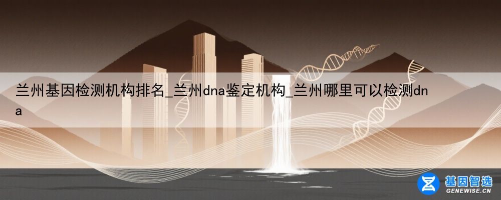 兰州基因检测机构排名_兰州dna鉴定机构_兰州哪里可以检测dna