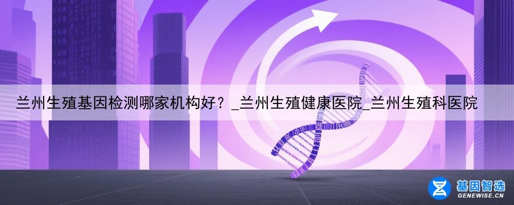 兰州生殖基因检测哪家机构好？_兰州生殖健康医院_兰州生殖科医院