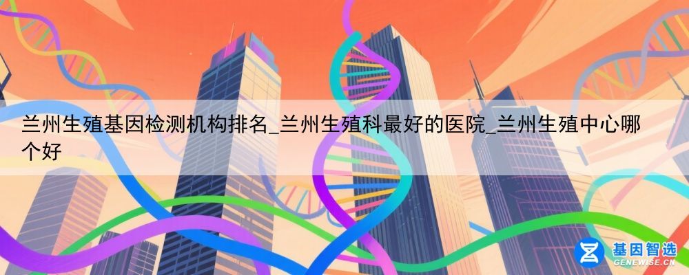 兰州生殖基因检测机构排名_兰州生殖科最好的医院_兰州生殖中心哪个好