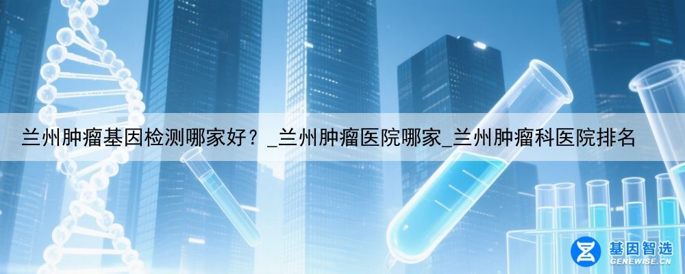 兰州肿瘤基因检测哪家好？_兰州肿瘤医院哪家_兰州肿瘤科医院排名