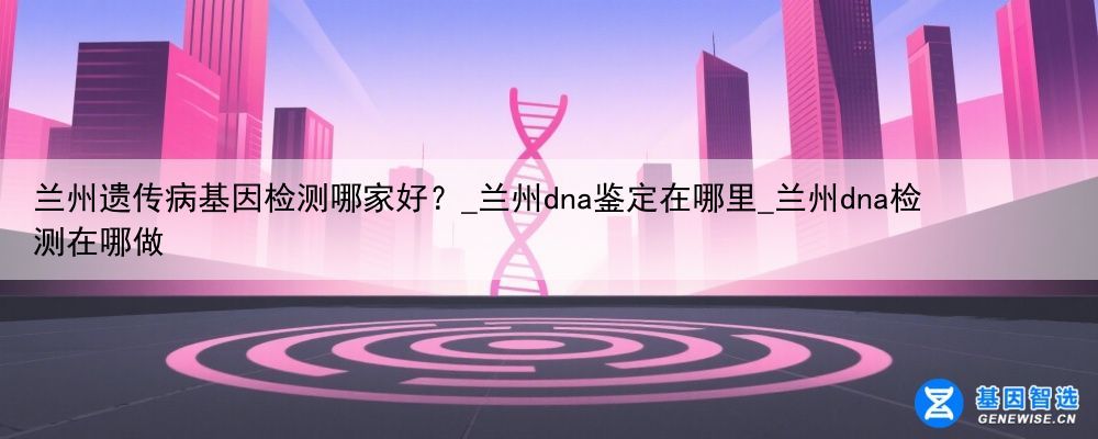 兰州遗传病基因检测哪家好？_兰州dna鉴定在哪里_兰州dna检测在哪做