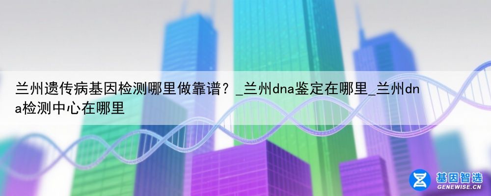 兰州遗传病基因检测哪里做靠谱？_兰州dna鉴定在哪里_兰州dna检测中心在哪里