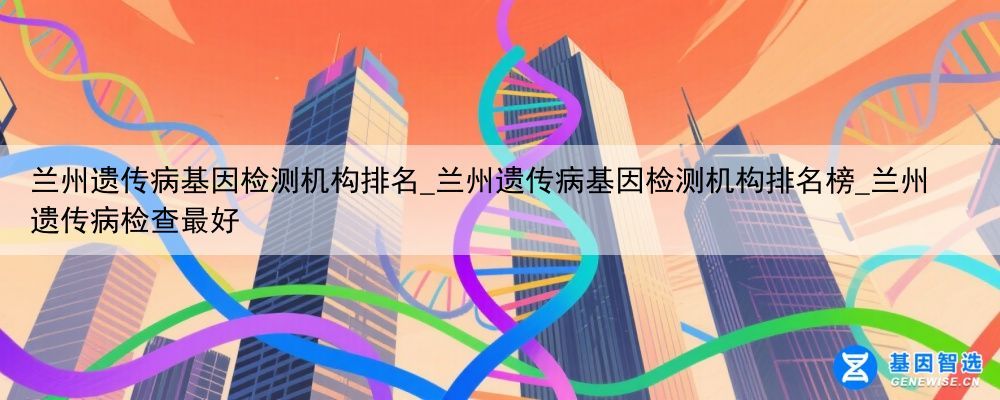 兰州遗传病基因检测机构排名_兰州遗传病基因检测机构排名榜_兰州遗传病检查最好