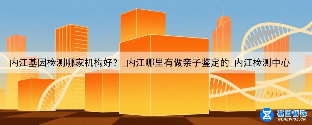 内江基因检测哪家机构好？_内江哪里有做亲子鉴定的_内江检测中心