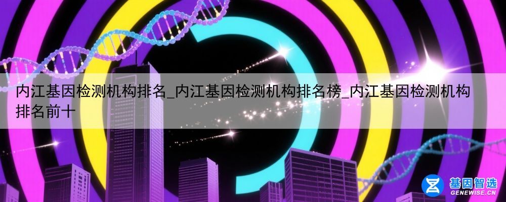 内江基因检测机构排名_内江基因检测机构排名榜_内江基因检测机构排名前十