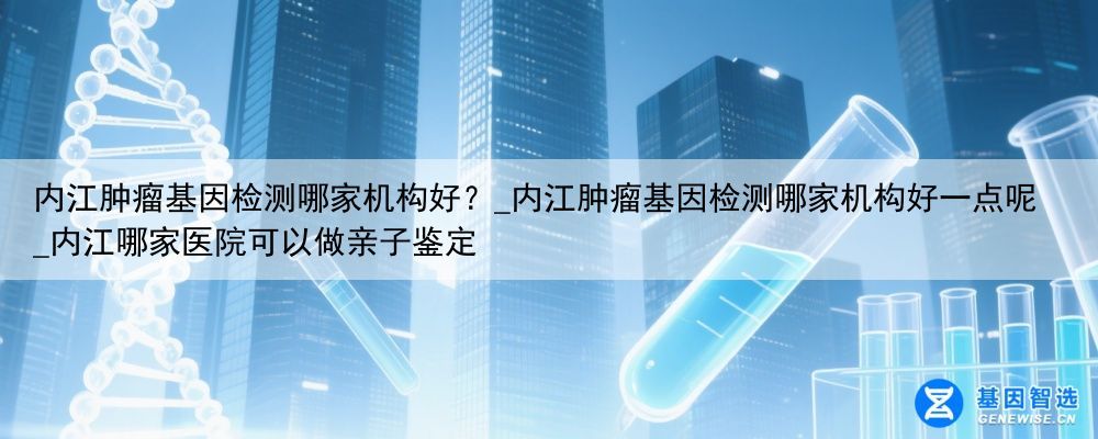 内江肿瘤基因检测哪家机构好？_内江肿瘤基因检测哪家机构好一点呢_内江哪家医院可以做亲子鉴定