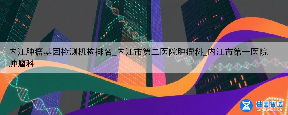内江肿瘤基因检测机构排名_内江市第二医院肿瘤科_内江市第一医院肿瘤科