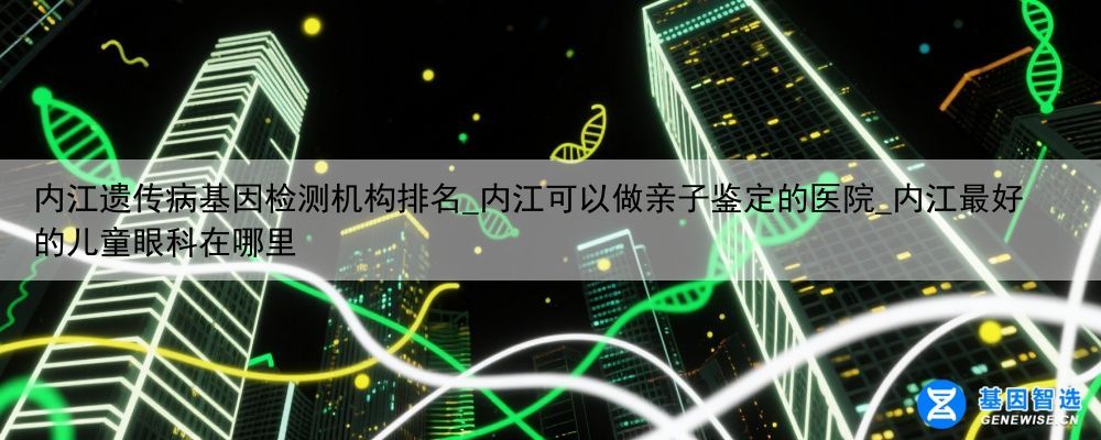 内江遗传病基因检测机构排名_内江可以做亲子鉴定的医院_内江最好的儿童眼科在哪里
