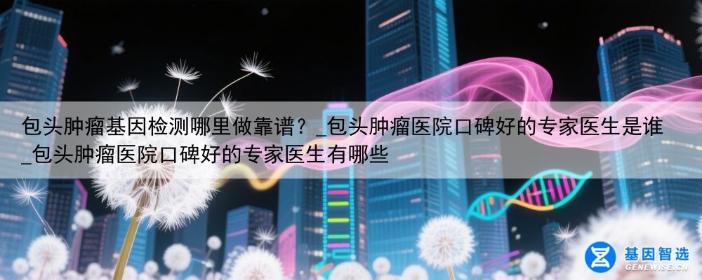 包头肿瘤基因检测哪里做靠谱？_包头肿瘤医院口碑好的专家医生是谁_包头肿瘤医院口碑好的专家医生有哪些
