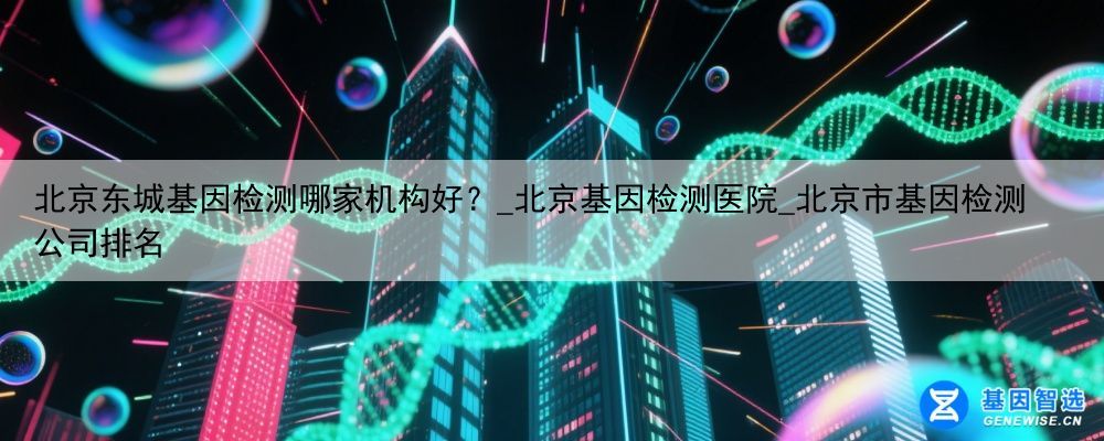 北京东城基因检测哪家机构好？_北京基因检测医院_北京市基因检测公司排名