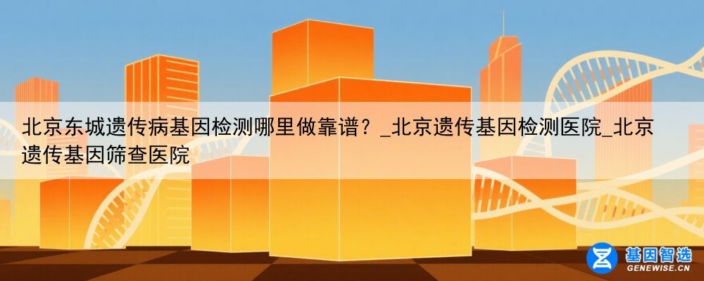 北京东城遗传病基因检测哪里做靠谱？_北京遗传基因检测医院_北京遗传基因筛查医院
