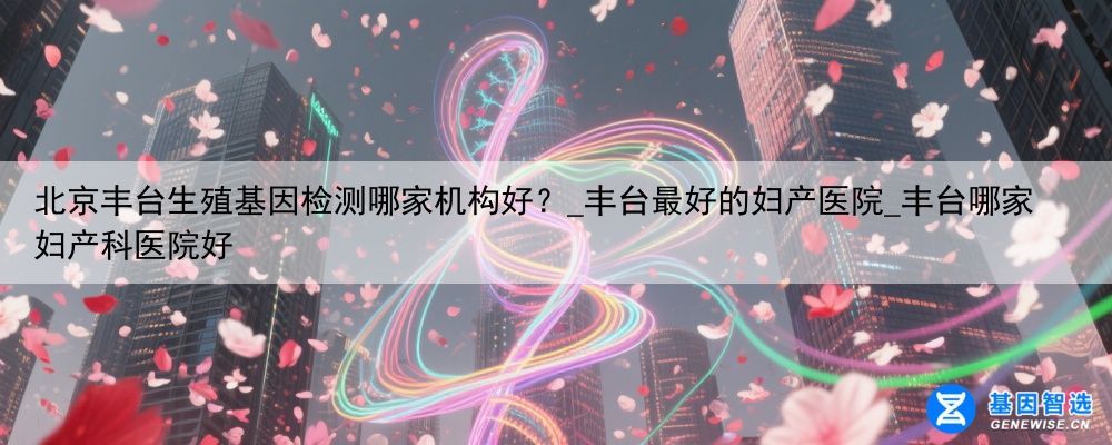 北京丰台生殖基因检测哪家机构好？_丰台最好的妇产医院_丰台哪家妇产科医院好